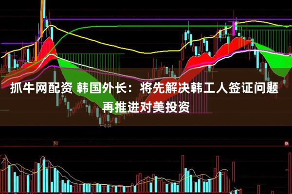 抓牛网配资 韩国外长：将先解决韩工人签证问题 再推进对美投资
