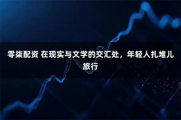 零柒配资 在现实与文学的交汇处，年轻人扎堆儿旅行