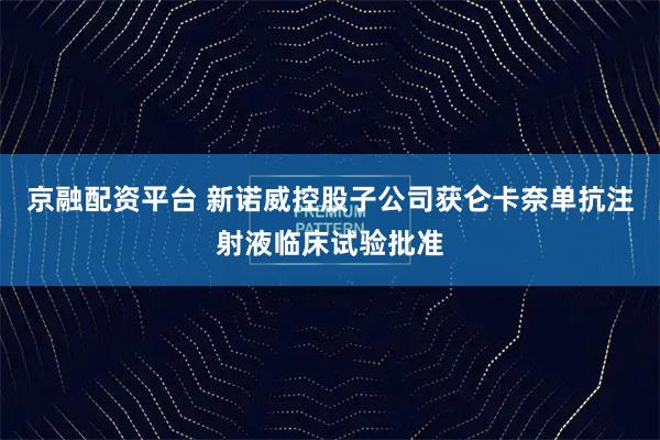 京融配资平台 新诺威控股子公司获仑卡奈单抗注射液临床试验批准