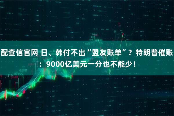 配查信官网 日、韩付不出“盟友账单”？特朗普催账：9000亿美元一分也不能少！