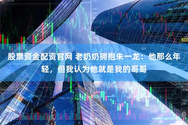 股票资金配资官网 老奶奶拥抱朱一龙：他那么年轻，但我认为他就是我的哥哥