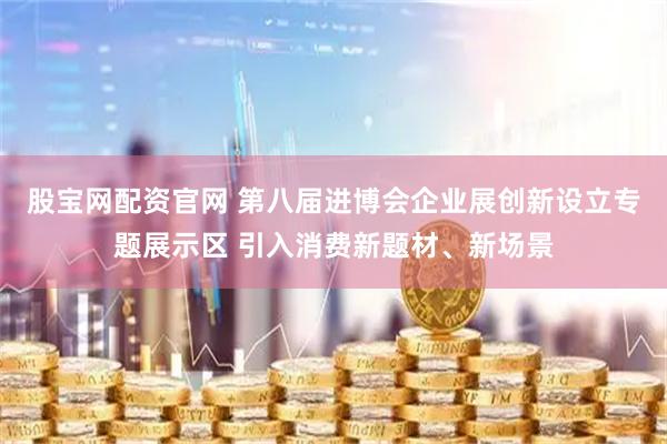 股宝网配资官网 第八届进博会企业展创新设立专题展示区 引入消费新题材、新场景