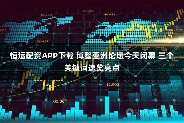 恒运配资APP下载 博鳌亚洲论坛今天闭幕 三个关键词速览亮点