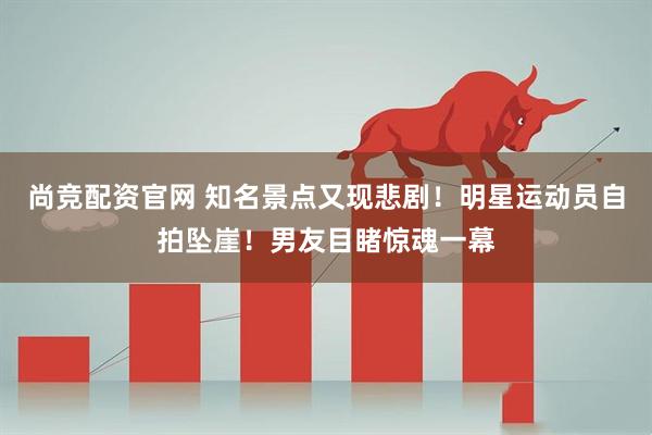 尚竞配资官网 知名景点又现悲剧！明星运动员自拍坠崖！男友目睹惊魂一幕