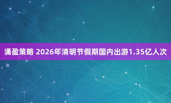 涌盈策略 2026年清明节假期国内出游1.35亿人次