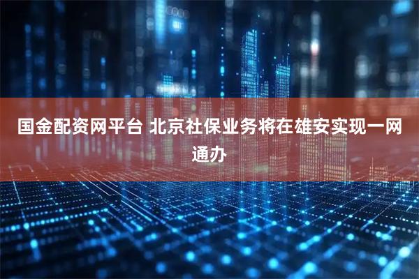 国金配资网平台 北京社保业务将在雄安实现一网通办