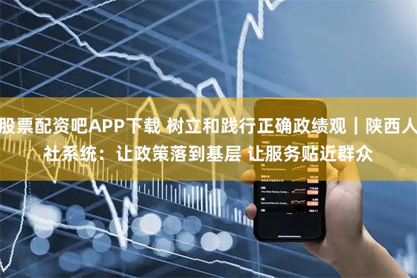 股票配资吧APP下载 树立和践行正确政绩观|陕西人社系统:让政策落到基层 让服务贴近群众