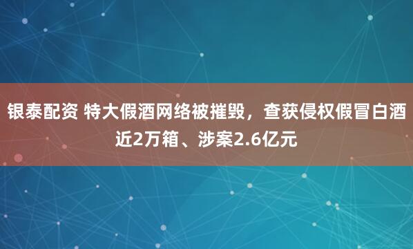 银泰配资 特大假酒网络被摧毁，查获侵权假冒白酒近2万箱、涉案2.6亿元