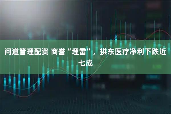 问道管理配资 商誉“埋雷”，拱东医疗净利下跌近七成