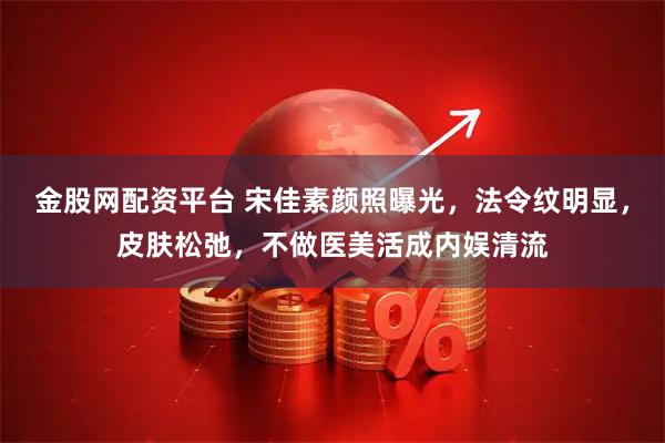 金股网配资平台 宋佳素颜照曝光，法令纹明显，皮肤松弛，不做医美活成内娱清流