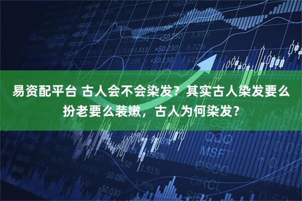 易资配平台 古人会不会染发？其实古人染发要么扮老要么装嫩，古人为何染发？