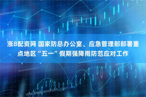 涨8配资网 国家防总办公室、应急管理部部署重点地区“五一”假期强降雨防范应对工作