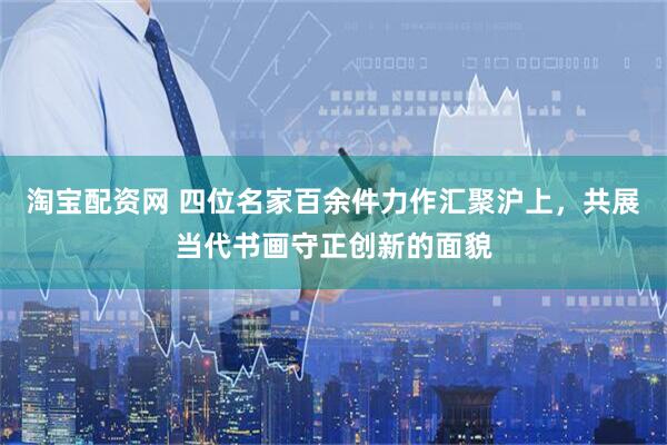 淘宝配资网 四位名家百余件力作汇聚沪上，共展当代书画守正创新的面貌