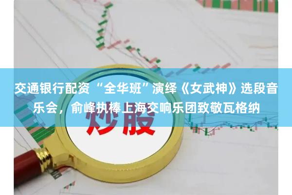 交通银行配资 “全华班”演绎《女武神》选段音乐会，俞峰执棒上海交响乐团致敬瓦格纳